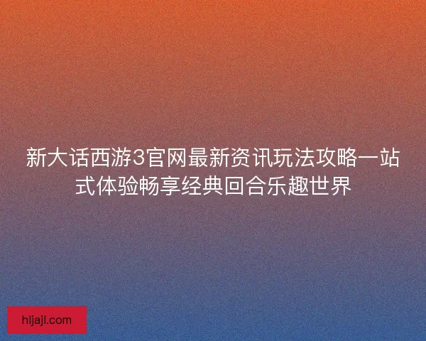 新大话西游3官网最新资讯玩法攻略一站式体验畅享经典回合乐趣世界