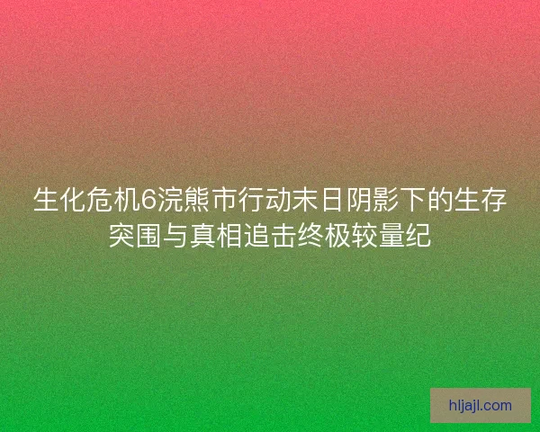 生化危机6浣熊市行动末日阴影下的生存突围与真相追击终极较量纪