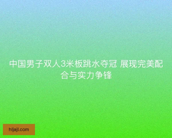 中国男子双人3米板跳水夺冠 展现完美配合与实力争锋