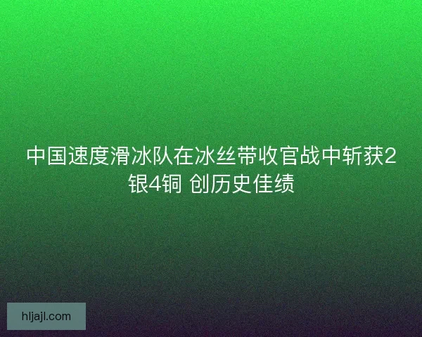 中国速度滑冰队在冰丝带收官战中斩获2银4铜 创历史佳绩