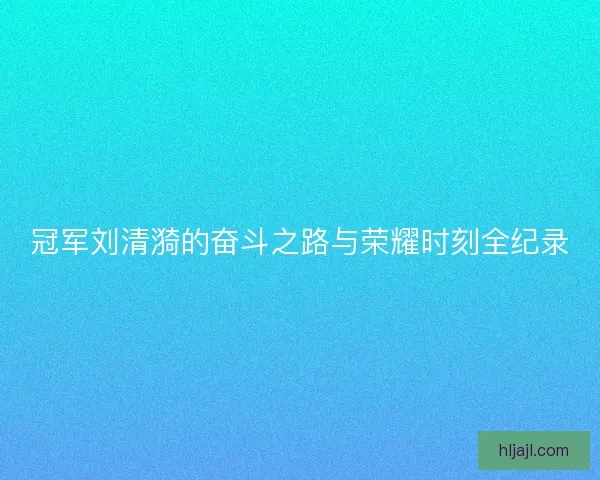 冠军刘清漪的奋斗之路与荣耀时刻全纪录