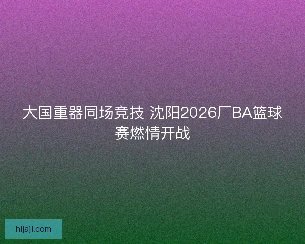 大国重器同场竞技 沈阳2026厂BA篮球赛燃情开战