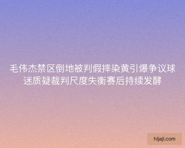 毛伟杰禁区倒地被判假摔染黄引爆争议球迷质疑裁判尺度失衡赛后持续发酵